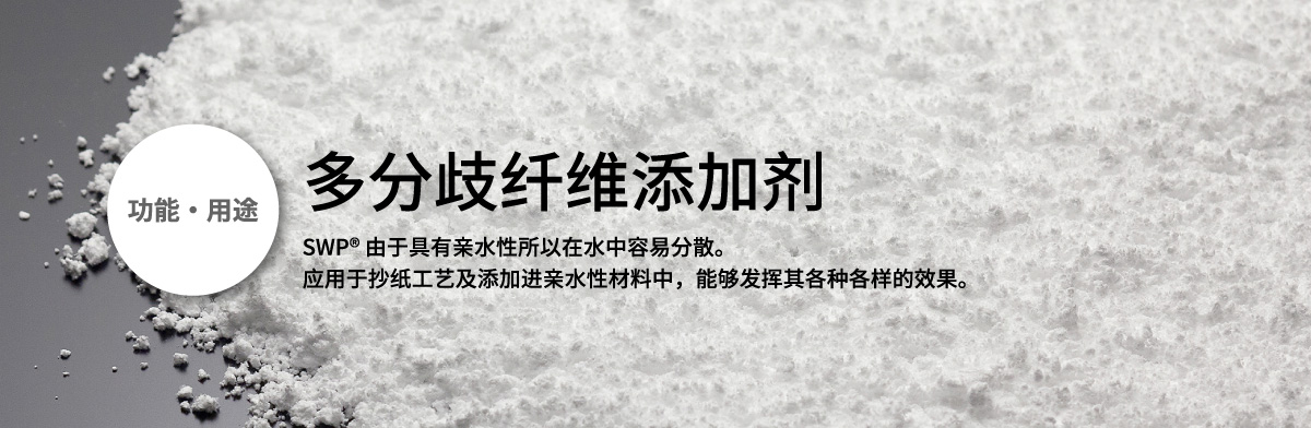 功能・用途 多分歧纤维添加剂 
      SWP® 由于具有亲水性所以在水中容易分散。应用于抄纸工艺及添加进亲水性材料中，能够发挥其各种各样的效果。